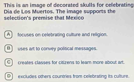 This is an image of decorated skulls for celebrating
Dia de Los Muertos. The image supports the
selection's premise that Mexico
A focuses on celebrating culture and religion.
B) uses art to convey political messages.
C) creates classes for citizens to learn more about art.
D) excludes others countries from celebrating its culture.