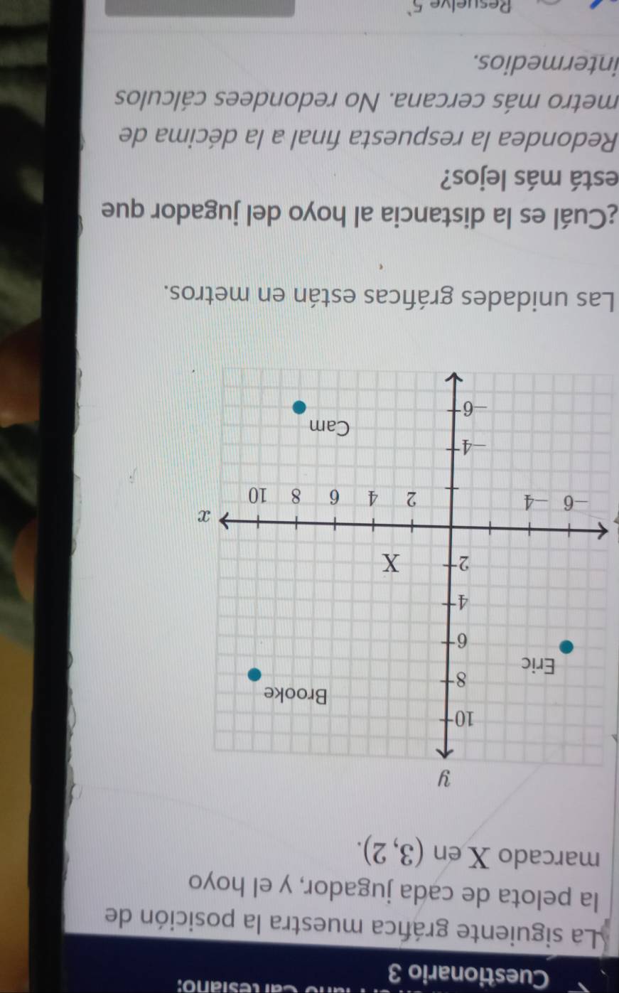 Cuestionario 3
Caresiano:
La siguiente gráfica muestra la posición de
la pelota de cada jugador, y el hoyo
marcado X en (3,2). 
Las unidades gráficas están en metros.
¿Cuál es la distancia al hoyo del jugador que
está más lejos?
Redondea la respuesta final a la décima de
metro más cercana. No redondees cálculos
intermedios.
Resuelve 5^1