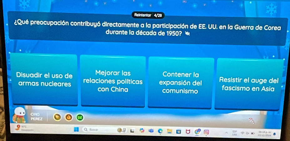 Reintentar 4/28
¿Qué preocupación contribuyó directamente a la participación de EE. UU. en la Guerra de Corea
durante la década de 1950? «
Disuadir el uso de Mejorar las Contener la Resistir el auge del
armas nucleares relaciones políticas expansión del fascismo en Asia
con China comunismo
PEREZ
Dó Buscar
10/12/2004 0618 ρ