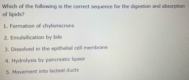 Which of the following is the correct sequence for the digestion and absorption
of lipids?
1. Formation of chylomicrons
2. Emulsification by bile
3. Dissolved in the epithelial cell membrane
4. Hydrolysis by pancreatic lipase
5. Movement into lacteal ducts