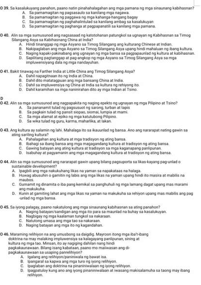 0 39. Sa kasalukuyang panahon, paano natin pinahahalagahan ang mga pamana ng mga sinaunang kabihasnan?
A. Sa pamamagitan ng pagsasaulo sa kanilang mɑa nagawa
B. Sa pamamagitan ng paggawa ng mọa kahanga-hangang bagay
C. Sa pamamagitan ng paghahalintulad sa kanilang ambag sa kasalukuyan
D. Sa pamamagitan ng paghanga at pagpapanatili sa kanilang mga pamana
0 40. Alin sa mga sumusuned ang nagsasaad ng katotohanan patungkol sa ugnayan ng Kabihasnan sa Timog
Silangang Asva sa Kabihasnang China at India'
A. Hindi tinanggap ng mga Asyano sa Timog Silangang ang kulturang Chinese at Indian.
B. Nakipaglaban ang mga Asyano sa Timog Silangang Asya upang hindi mahaluan ng ibang kultura.
C. Neging kaoakipakinəbang ang vanavan no mɑə bansa sa paqpəpaunled no kultura at kabihasnan.
D. Sapilitang pagtanggap at pag-angkop ng mga Asyano sa Timog Silangang Asya sa mga
impluwensiyang dala ng mga nandayuhan
0 41. Bakit tinawag na Farther India at Little China ang Timog Silangang Asya?
A. Dahil napagitnsan ito ng India at China
B. Dahil dito matatagpuan ang mga bansang China at India.
C. Dahil sa impluwensiya ng China at India sa kultura ng rehiyong ito.
D. Dahil karamihan sa mga naninirahan dito ay mga Indian at Tsino.
D
0 42. Alin sa mga sumusunod ang nagpapakita ng naging epekto ng ugnayan ng mga Pilipino at Tsino?
A. Sa pananamit tulad ng pagsusuot ng sarong, turban at tapis
B. Sa pagkain tulad ng pansit siopao, siomai, lumpia at mami.
C. Sa mɑa alamat at eoiko no mɑa katutubono Pilipino
D. Sa wika tulad ng guru, karma, maharika, at lakan
0 43. Ang kultura ay salamin ng lahi. Mahalaga ito sa ikauuniad ng bansa. Ano ang nararapat nating gawin sa
ting saciling kultura? A. Pahalagahan ang kultura at mga tradisyon ng ating bansa.
B. Ibahagi sa ibang bansa ang mŋa magagandang kultura at tradisyon ng ating bansa
C. Gawing batayan ang ating kultura at tradisyon sa mga kaganapang panlipunan.
D. Isabuhay at pagyamanin ang mga magagandang kultura at tradisyon ng ating bansa
0 44. Alin sa mga sumusunod ang nararapat gawin upang bilang pagsuporta sa likas-kayang pag-unlad o
sustainable development? A. Ipagbili ang mga nakukuhang likas na yaman sa napakataas na halaga.
B. Huwag abusuhin o gamitin ng labis ang mga likas na yaman upang hindi ito masira at mabilis na
maubos
C. Gumamit ng dinamita o iba pang kemikal sa panghuhuli ng mga lamang dagat upang mas marami
ang makukuha.
D. Kunin at gamiting lahat ang mga likas na yaman na makukuha sa rehiyon upang mas mabilis ang pag
-unlad ng mga bansa.
0 45. Sa iyong palagay, paano nakatulong ang mga sinaunang kabihasnan sa ating panahon?
A. Naging batayan/sandigan ang mga ito para sa maunlad na buhay sa kasalukuyan.
B. Nagbigay ng mga kaalaman tungkol sa nakaraan.
C. Natutong umasa ang mga tao sa nakaraan.
D. Naging batayan ang mga ito ng kagandahan.
0 46. Maraming relihiyon na ang umusbong sa daigdig. Mayroon itong mga iba't-ibang
doktrina na may malaking impluwensiya sa kalagayang panlipunan, sining at
kultura ng mga tao. Minsan, ito ay nagiging dahilan nang hindi
pagkakaunawaan. Bilang isang kabataan, paano mo maiiwasan ang di
pagkakaunawaan sa usaping panrelihiyon?
A. Igalang ang relihiyon/paniniwala ng bawat isa
B. Ipangaral sa kapwa ang mga turo ng iyong relihiyon.
C. Ipaglaban ang doktrina na pinaniniwalaan ng iyong relihiyon.
D. Ipagpatuloy kung ano ang iyong pinaniniwalaan at iwasang makisalamuha sa taong may ibang
relihiyon.
