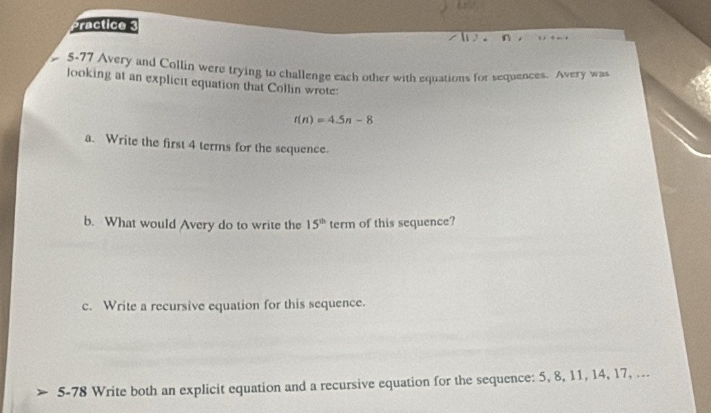 Practice 
5-77 Avery and Collin were trying to challenge each other with equations for sequences. Avery was 
looking at an explicit equation that Collin wrote:
t(n)=4.5n-8
a. Write the first 4 terms for the sequence. 
b. What would Avery do to write the 15^(th) term of this sequence? 
c. Write a recursive equation for this sequence. 
5-78 Write both an explicit equation and a recursive equation for the sequence: 5, 8, 11, 14, 17, ...