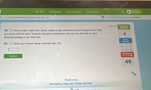 My IXL Learning Assessment Analytics 
# # 8 find the percent: tax, discount, and more cou tet t hd - 
Video E 
Percy, a sign maker for a store, makes a sign advertising pencil sharpeners for sale 
at a price of $0.62 each. Howeveζ the pencil sharpeners only cost the store $0.31 each. 6 
What percentage is the mark-up? Time 
Write your answer using a percent sign (%). stspeed 
9 
Submit SmartScers our of 109 0 
49 
Work it out 
Not feeling ready yet? These can help: