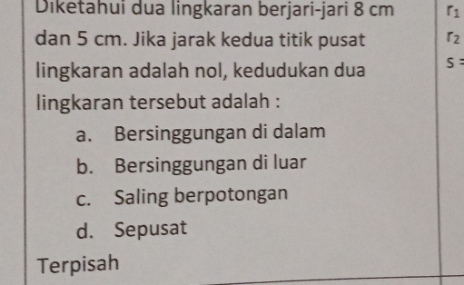 Diketahui dua lingkaran berjari-jari 8 cm r_1
dan 5 cm. Jika jarak kedua titik pusat r_2
lingkaran adalah nol, kedudukan dua S : 
lingkaran tersebut adalah :
a. Bersinggungan di dalam
b. Bersinggungan di luar
c. Saling berpotongan
d. Sepusat
Terpisah