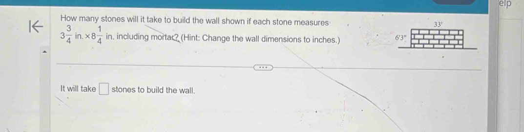 elp
How many stones will it take to build the wall shown if each stone measures
3 3/4 in.* 8 1/4 in. including mortar? (Hint: Change the wall dimensions to inches.)
It will take □ stones to build the wall.