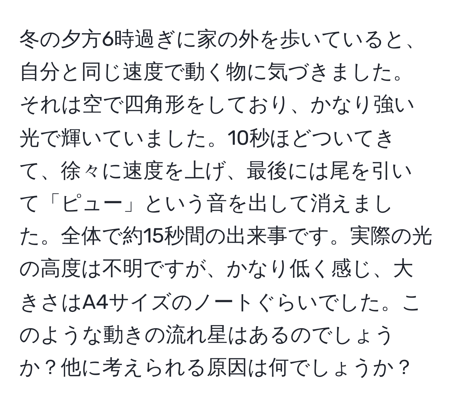 冬の夕方6時過ぎに家の外を歩いていると、自分と同じ速度で動く物に気づきました。それは空で四角形をしており、かなり強い光で輝いていました。10秒ほどついてきて、徐々に速度を上げ、最後には尾を引いて「ピュー」という音を出して消えました。全体で約15秒間の出来事です。実際の光の高度は不明ですが、かなり低く感じ、大きさはA4サイズのノートぐらいでした。このような動きの流れ星はあるのでしょうか？他に考えられる原因は何でしょうか？