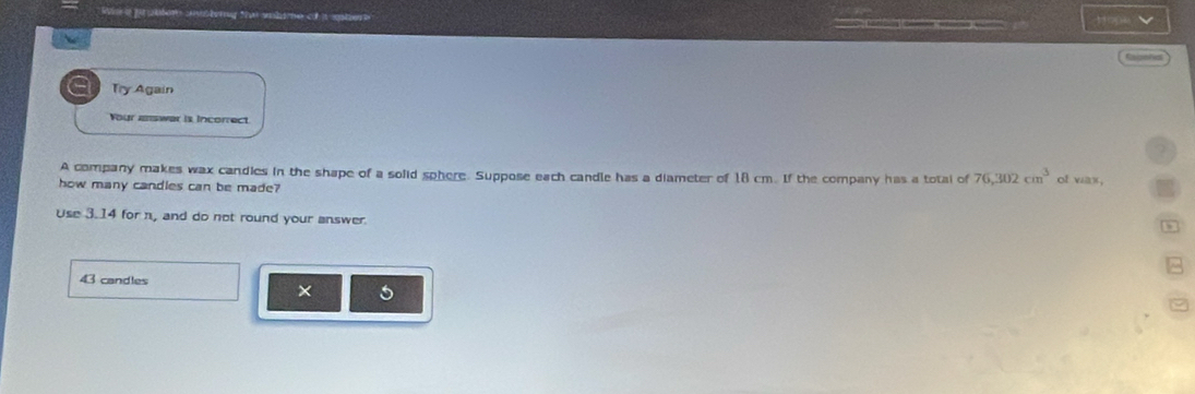 We a pr pater anlerng t wahame of a ster Hopa 
fasoha 
Try Again 
Your answar is Incorrect 
A company makes wax candies in the shape of a solid sphere. Suppose each candle has a diameter of 18 cm. If the company has a total of 76,302cm^3 of vias 
how many candles can be made? 
Use 3.14 for n, and do not round your answer.
43 candles 
× 5