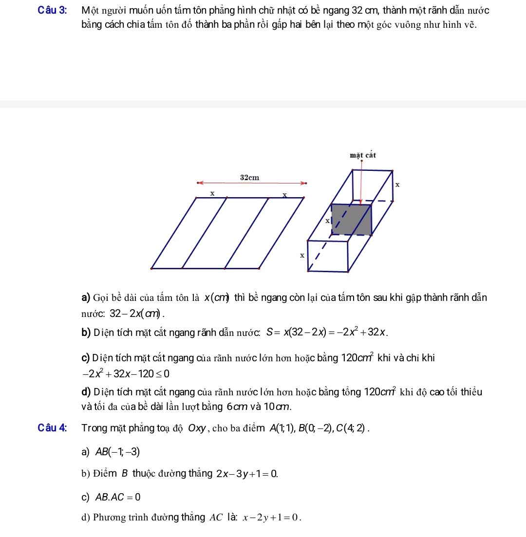 Một người muốn uốn tấm tôn phẳng hình chữ nhật có bề ngang 32 cm, thành một rãnh dẫn nước
bằng cách chia tấm tôn đố thành ba phần rồi gấp hai bên lại theo một góc vuông như hình vẽ.
a) Gọi bề dài của tấm tôn là x(cm) thì bề ngang còn lại của tấm tôn sau khi gập thành rãnh dẫn
nước: 32-2x(cm).
b) Diện tích mặt cắt ngang rãnh dẫn nước: S=x(32-2x)=-2x^2+32x.
c) Diện tích mặt cắt ngang của rãnh nước lớn hơn hoặc bằng 120cm^2 khi và chỉ khi
-2x^2+32x-120≤ 0
d) Diện tích mặt cắt ngang của rãnh nước lớn hơn hoặc bằng tổng 120cm^2 khi độ cao tối thiểu
và tối đa của bề dài lần lượt bằng 6cm và 10cm.
Câu 4: Trong mặt phẳng toạ độ Oxy, cho ba điểm A(1;1),B(0;-2),C(4;2).
a) AB(-1;-3)
b) Điểm B thuộc đường thắng 2x-3y+1=0.
c) AB.AC=0
d) Phương trình đường thắng AC là: x-2y+1=0.