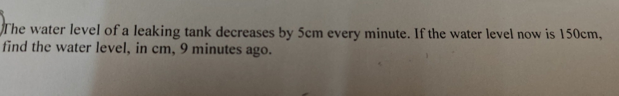 The water level of a leaking tank decreases by 5cm every minute. If the water level now is 150cm, 
find the water level, in cm, 9 minutes ago.