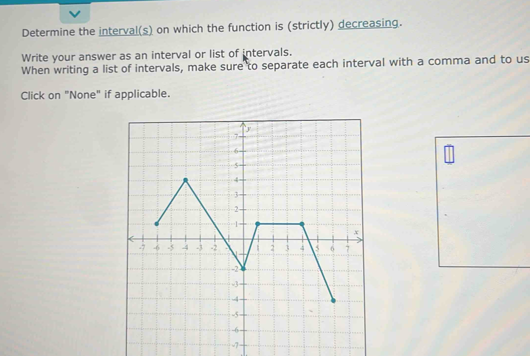 Determine the interval(s) on which the function is (strictly) decreasing. 
Write your answer as an interval or list of intervals. 
When writing a list of intervals, make sure to separate each interval with a comma and to us 
Click on "None" if applicable.
-7