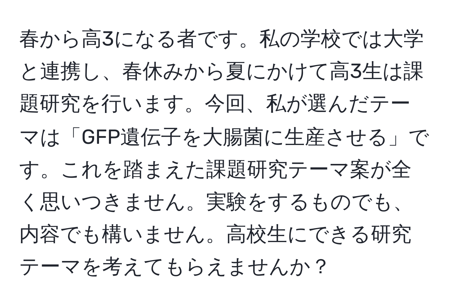 春から高3になる者です。私の学校では大学と連携し、春休みから夏にかけて高3生は課題研究を行います。今回、私が選んだテーマは「GFP遺伝子を大腸菌に生産させる」です。これを踏まえた課題研究テーマ案が全く思いつきません。実験をするものでも、内容でも構いません。高校生にできる研究テーマを考えてもらえませんか？