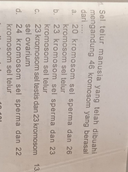 Sel telur manusia yang telah dibuahi
mengandung 46 kromosom yang berasal
dari ....
a. 20 kromosom sel sperma dan 26
kromosom sel telur
b. 23 kromosom sel sperma dan 23
kromosom sel telur
c. 23 kromosom sel testis dan 23 kromosom 13
sel ovarium
d. 24 kromosom sel sperma dan 22
kromosom sel telur