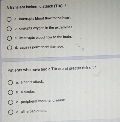 A transient ischemic attack (TIA): *
a. interrupts blood flow to the heart.
b. disrupts oxygen in the extremities.
c. interrupts blood flow to the brain.
d. causes permanent damage.
Patients who have had a TIA are at greater risk of: *
a. a heart attack.
b. a stroke.
c. peripheral vascular disease.
d. atherosclerosis.