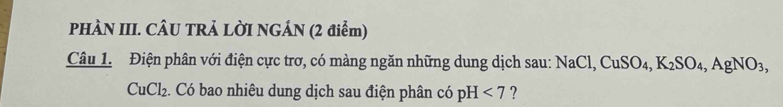 PHÀN III. CÂU TRẢ LỜI NGÁN (2 điểm) 
Câu 1. Điện phân với điện cực trơ, có màng ngăn những dung dịch sau: NaCl, CuSO_4, K_2SO_4, AgNO_3,
CuCl_2. Có bao nhiêu dung dịch sau điện phân có pH <7</tex> ?