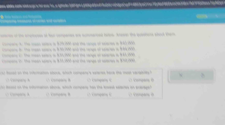 Lygp45m4Y1uQ0UnDdgoCuyP14b03y5C/Yec1Ey64F66Eam0|39bV7147FfG0texs74yMDp>
compna measees ol cartes and caratos 
srares of the employees at four companes are summarced below. Answer the queations about them
Compary A. The mean ealary i $29,000 and the range of salaries is 3:42,000.
Company B. The mean satary is 830,000 and the renge of salaries is $:84,000.
Company Er The mean selary is 835,000 and the range of salaries is 341,000.
Cmnany 0. The mean salary is $33,000 and the range of salaries is $70,000.
() fased on the infermation above, which company's salaries have the mest variabitty?
D Company A C Company B O Company C C Company B
c5) lased on the information above, which company has the lowest salaries on average?
O Company A O Company B E Company C D Company B