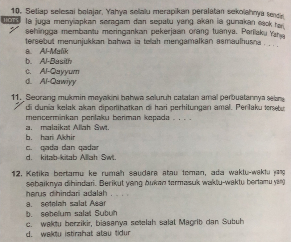 Setiap selesai belajar, Yahya selalu merapikan peralatan sekolahnya sendiri.
Ho1 la juga menyiapkan seragam dan sepatu yang akan ia gunakan esok hari,
sehingga membantu meringankan pekerjaan orang tuanya. Perilaku Yahya
tersebut menunjukkan bahwa ia telah mengamalkan asmaulhusna . . . .
a. Al-Malik
b. Al-Basith
c. Al-Qayyum
d. Al-Qawiyy
11. Seorang mukmin meyakini bahwa seluruh catatan amal perbuatannya selama
di dunia kelak akan diperlihatkan di hari perhitungan amal. Perilaku tersebut
mencerminkan perilaku beriman kepada . . . .
a. malaikat Allah Swt.
b. hari Akhir
c. qada dan qadar
d. kitab-kitab Allah Swt.
12. Ketika bertamu ke rumah saudara atau teman, ada waktu-waktu yang
sebaiknya dihindari. Berikut yang bukan termasuk waktu-waktu bertamu yang
harus dihindari adalah . . . .
a. setelah salat Asar
b. sebelum salat Subuh
c. waktu berzikir, biasanya setelah salat Magrib dan Subuh
d. waktu istirahat atau tidur