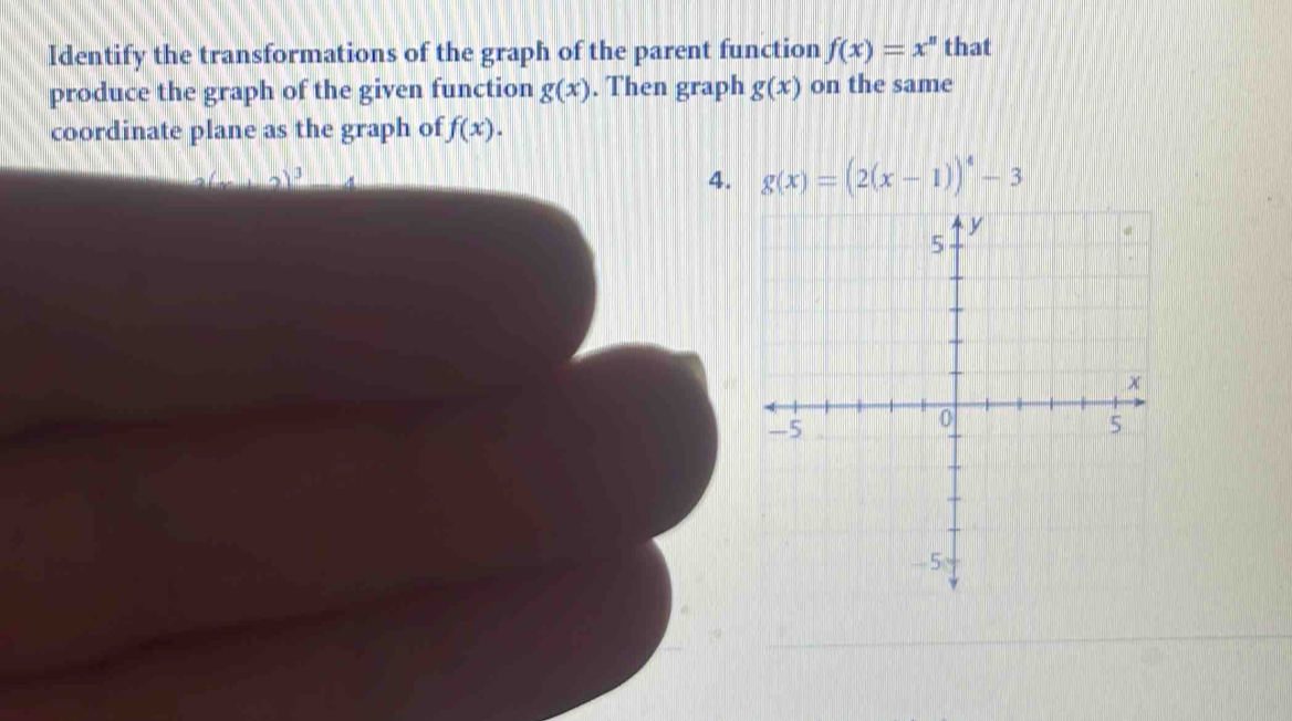 Identify the transformations of the graph of the parent function f(x)=x^n that 
produce the graph of the given function g(x). Then graph g(x) on the same 
coordinate plane as the graph of f(x). 
4. g(x)=(2(x-1))^4-3