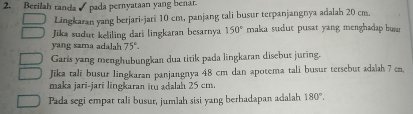 Berilah tanda ✔ pada pernyataan yang benar. 
Lingkaran yang berjari-jari 10 cm, panjang tali busur terpanjangnya adalah 20 cm. 
Jika sudut keliling dari lingkaran besarnya 150° maka sudut pusat yang menghadap busur 
yang sama adalah 75°. 
Garis yang menghubungkan dua titik pada lingkaran disebut juring. 
Jika tali busur lingkaran panjangnya 48 cm dan apotema tali busur tersebut adalah 7 cm, 
maka jari-jari lingkaran itu adalah 25 cm. 
Pada segi empat tali busur, jumlah sisi yang berhadapan adalah 180°.