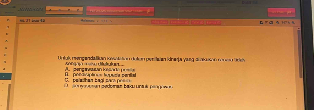 D:4
JAWABAN A C PETURLUK MENJAVAB SOAl LMn a 
no. 31 dari 45 Halaman: < 1/1 > *D1g Ewa |(p216 7.00 0 Kinel o
147 % Q
A
A
Untuk mengendalikan kesalahan dalam penilaian kinerja yang dilakukan secara tidak
B
sengaja maka dilakukan....
A A. pengawasan kepada penilai
B. pendisiplinan kepada penilai
C. pelatihan bagi para penilai
D. penyusunan pedoman baku untuk pengawas