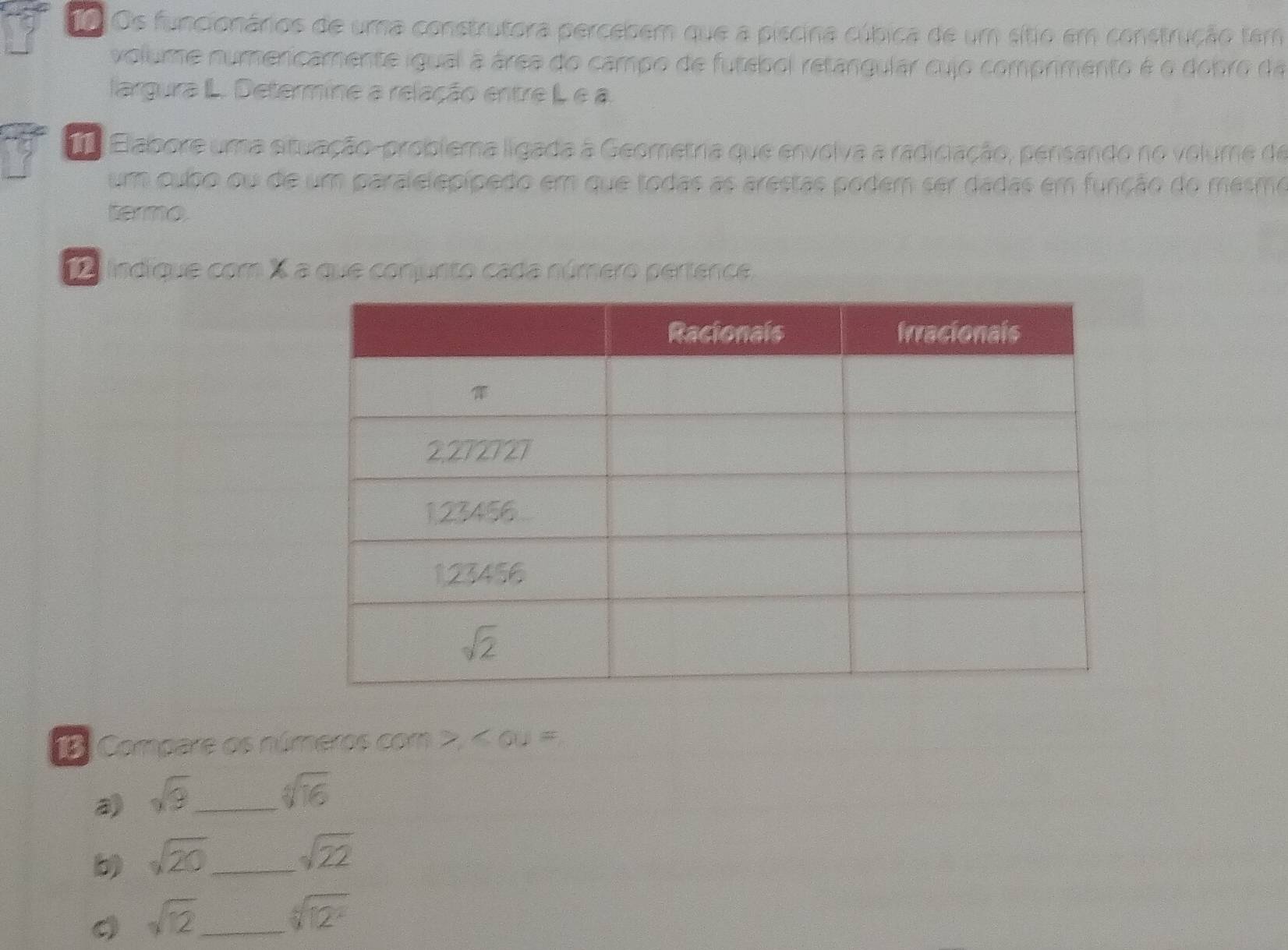 To Os funcionários de uma construtora percebem que a piscina cúbica de um sítio em construção tem
volume numericamente igual à área do campo de futebol retangular cujo comprimento é o dobro da
largura IL. Determine a relação entre L e a.
Ta Elabore uma situação-problema ligada à Geometria que envolva a radiciação, pensando no volume de
um cubo ou de um paralelepípedo em que todas as arestas podem ser dadas em função do mesmo
termo
indique com X a que conjunto cada número pertence.
18. Compare os números com ∠ OU=
a) sqrt(9) _
sqrt[4](16)
b) sqrt(20) _
sqrt(22)
_ sqrt(12)
sqrt[6](12^2)