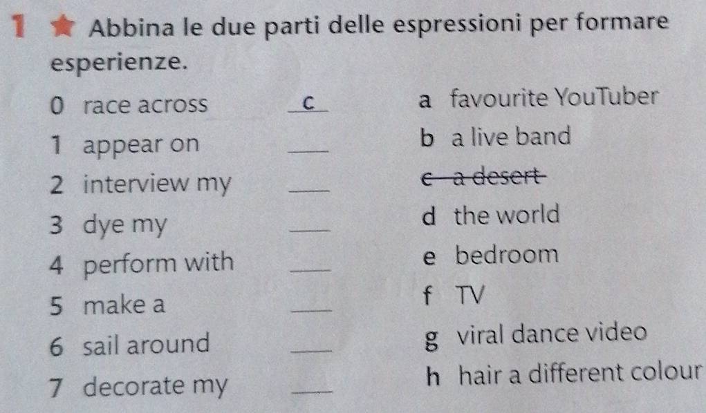 ★ Abbina le due parti delle espressioni per formare 
esperienze. 
0 race across C a favourite YouTuber 
1 appear on _b a live band 
2 interview my _c a desert 
3 dye my 
_ 
d the world 
4 perform with 
_ 
e bedroom 
5 make a 
_ 
f TV 
6 sail around _g viral dance video 
7 decorate my _h hair a different colour