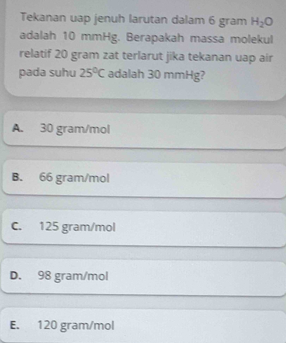 Tekanan uap jenuh larutan dalam 6 gram H_2O
adalah 10 mmHg. Berapakah massa molekul
relatif 20 gram zat terlarut jika tekanan uap air
pada suhu 25°C adalah 30 mmHg?
A. 30 gram/mol
B. 66 gram/mol
C. 125 gram/mol
D. 98 gram/mol
E. 120 gram/mol