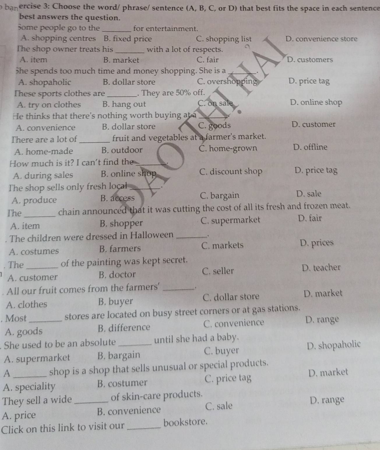 banercise 3: Choose the word/ phrase/ sentence (A, B, C, or D) that best fits the space in each sentence
best answers the question.
Some people go to the _for entertainment.
A. shopping centres a B. fixed price C. shopping list D. convenience store
The shop owner treats his_ with a lot of respects.
A. item B. market C. fair D. customers
5he spends too much time and money shopping. She is a _.
A. shopaholic B. dollar store C. overshopping D. price tag
These sports clothes are _. They are 50% off.
A. try on clothes B. hang out C. on sale
D. online shop
He thinks that there's nothing worth buying at a_
A. convenience B. dollar store C. goods D. customer
There are a lot of _fruit and vegetables at a farmer's market.
A. home-made B. outdoor C. home-grown
D. offline
How much is it? I can't find the_
.
A. during sales B. online shop
C. discount shop D. price tag
The shop sells only fresh local_
.
A. produce B. access
C. bargain D. sale
The_ chain announced that it was cutting the cost of all its fresh and frozen meat.
A. item B. shopper C. supermarket D. fair
. The children were dressed in Halloween_
A. costumes B. farmers C. markets D. prices
. The_ of the painting was kept secret.
A. customer B. doctor C. seller
D. teacher
All our fruit comes from the farmers'_
.
A. clothes B. buyer C. dollar store
D. market
, Most_ stores are located on busy street corners or at gas stations.
A. goods B. difference C. convenience
D. range
. She used to be an absolute _until she had a baby.
C. buyer
A. supermarket B. bargain D. shopaholic
A
shop is a shop that sells unusual or special products.
A. speciality B. costumer C. price tag D. market
They sell a wide _of skin-care products.
A. price B. convenience C. sale
D. range
Click on this link to visit our _bookstore.
