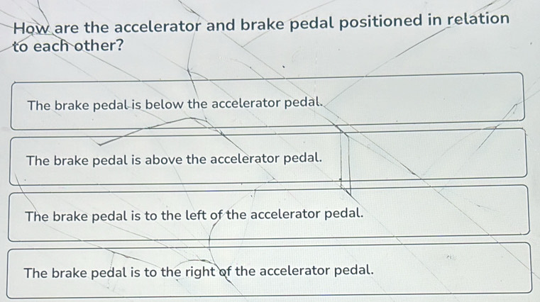 How are the accelerator and brake pedal positioned in relation
to each other?
The brake pedal is below the accelerator pedal.
The brake pedal is above the accelerator pedal.
The brake pedal is to the left of the accelerator pedal.
The brake pedal is to the right of the accelerator pedal.