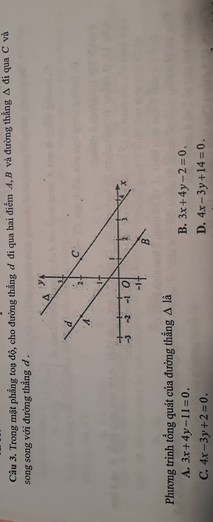 Trong mặt phẳng toạ độ, cho đường thẳng đ đi qua hai điểm A, B và đường thẳng △ di qua C và
song song với đường thẳng d .
Phương trình tổng quát của đường thẳng △ 1 à
B.
A. 3x+4y-11=0. 3x+4y-2=0.
D.
C. 4x-3y+2=0. 4x-3y+14=0.