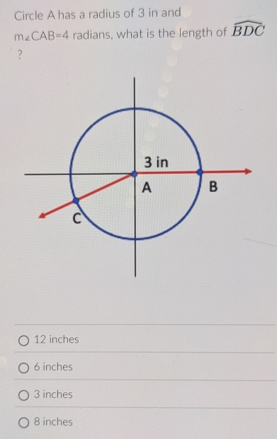 Circle A has a radius of 3 in and
m∠ CAB=4 radians, what is the length of widehat BDC
？
12 inches
6 inches
3 inches
8 inches