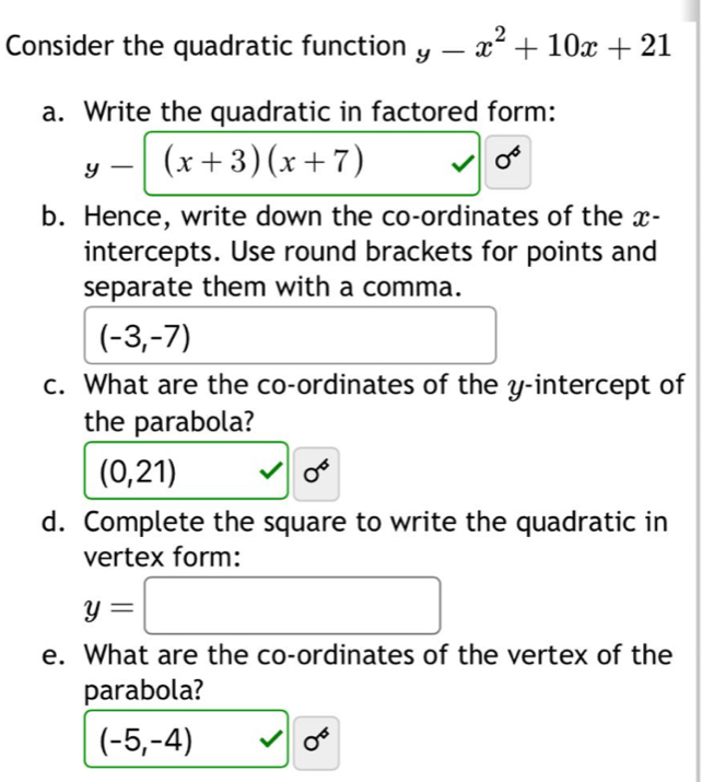 Consider the quadratic function y-x^2+10x+21
a. Write the quadratic in factored form:
y-[(x+3)(x+7)
0^6
b. Hence, write down the co-ordinates of the x - 
intercepts. Use round brackets for points and 
separate them with a comma.
(-3,-7)
c. What are the co-ordinates of the y-intercept of 
the parabola?
(0,21)
0^6
d. Complete the square to write the quadratic in 
vertex form:
y=□
e. What are the co-ordinates of the vertex of the 
parabola?
(-5,-4) ^ 0^6