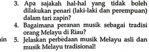 Apa sajakah hal-hal yang tidak boleh 
dilakukan penari (laki-laki dan perempuan) 
dalam tari zapin? 
4. Bagaimana peranan musik sebagai tradisi 
orang Melayu di Riau? 
in 5. Jelaskan perbedaan musik Melayu asli dan 
musik Melayu tradisional!