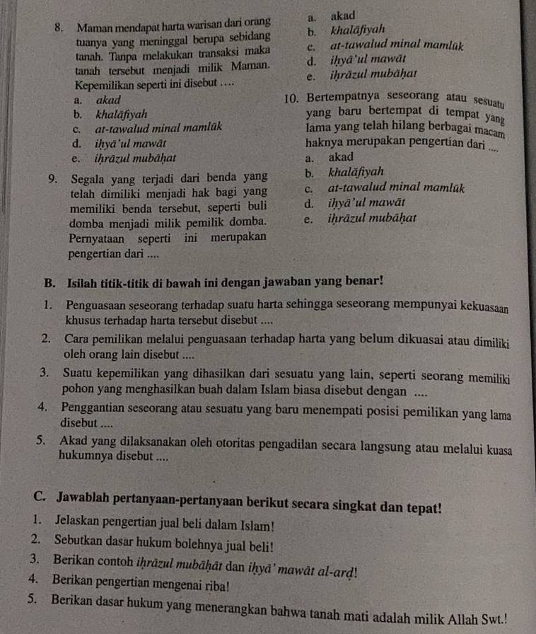 Maman mendapat harta warisan dari orang a. akad
tuanya yang meninggal berupa sebidang b. khalāfiyah
tanah. Tanpa melakukan transaksi maka c. at-tawalud minal mamlük
tanah tersebut menjadi milik Maman. d. iḥyā'ul mawāt
Kepemilikan seperti ini disebut … e. iḥräzul mubäḥat
a. akad 10. Bertempatnya seseorang atau sesuatu
b. khalāfiyah yang baru bertempat di tempat yang
c.  at-tawalud minal mamlük lama yang telah hilang berbagai macam
d. iḥyā'ul mawāt haknya merupakan pengertian dari ....
e. iḥrāzul mubāḥat a. akad
9. Segala yang terjadi dari benda yang b. khaläfiyah
telah dimiliki menjadi hak bagi yang c. at-tawalud minal mamlūk
memiliki benda tersebut, seperti buli d. iḥyā'ul mawāt
domba menjadi milik pemilik domba. e. iḥrāzul mubāḥat
Pernyataan seperti ini merupakan
pengertian dari ....
B. Isilah titik-titik di bawah ini dengan jawaban yang benar!
1. Penguasaan seseorang terhadap suatu harta sehingga seseorang mempunyai kekuasaan
khusus terhadap harta tersebut disebut ....
2. Cara pemilikan melalui penguasaan terhadap harta yang belum dikuasai atau dimiliki
oleh orang lain disebut ....
3. Suatu kepemilikan yang dihasilkan dari sesuatu yang lain, seperti seorang memiliki
pohon yang menghasilkan buah dalam Islam biasa disebut dengan ....
4. Penggantian seseorang atau sesuatu yang baru menempati posisi pemilikan yang lama
disebut ....
5. Akad yang dilaksanakan oleh otoritas pengadilan secara langsung atau melalui kuasa
hukumnya disebut ....
C. Jawablah pertanyaan-pertanyaan berikut secara singkat dan tepat!
1. Jelaskan pengertian jual beli dalam Islam!
2. Sebutkan dasar hukum bolehnya jual beli!
3. Berikan contoh iḥrāzul mubāḥāt dan iḥyā' mawāt al-ard!
4. Berikan pengertian mengenai riba!
5. Berikan dasar hukum yang menerangkan bahwa tanah mati adalah milik Allah Swt.!