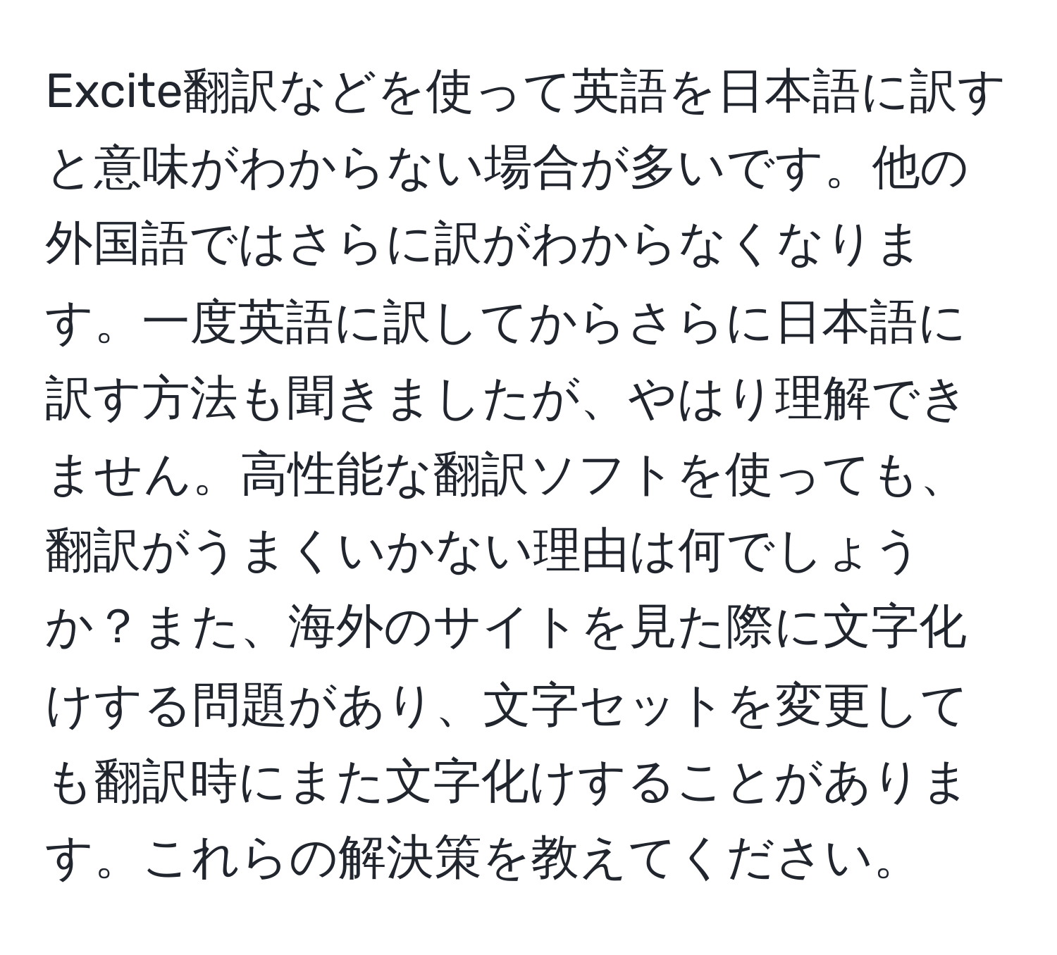 Excite翻訳などを使って英語を日本語に訳すと意味がわからない場合が多いです。他の外国語ではさらに訳がわからなくなります。一度英語に訳してからさらに日本語に訳す方法も聞きましたが、やはり理解できません。高性能な翻訳ソフトを使っても、翻訳がうまくいかない理由は何でしょうか？また、海外のサイトを見た際に文字化けする問題があり、文字セットを変更しても翻訳時にまた文字化けすることがあります。これらの解決策を教えてください。