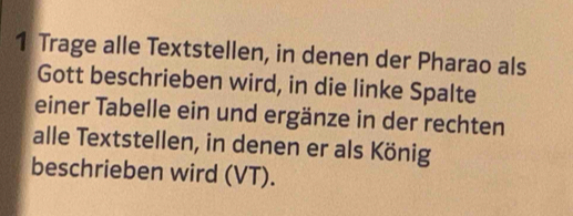 Trage alle Textstellen, in denen der Pharao als 
Gott beschrieben wird, in die linke Spalte 
einer Tabelle ein und ergänze in der rechten 
alle Textstellen, in denen er als König 
beschrieben wird (VT).