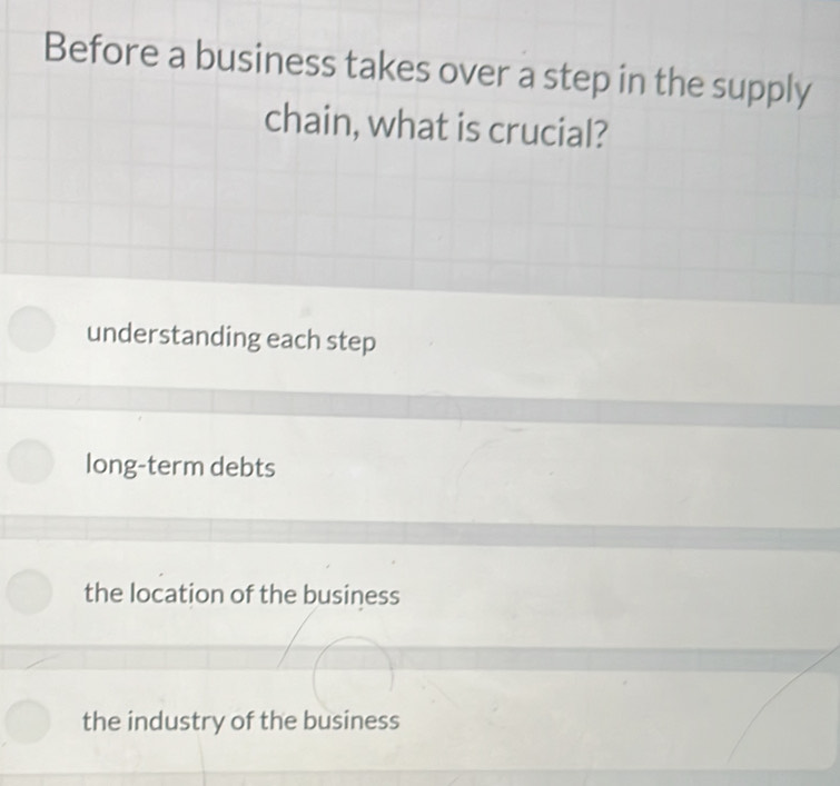 Before a business takes over a step in the supply
chain, what is crucial?
understanding each step
long-term debts
the location of the business
the industry of the business