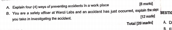 Explain four (4) ways of preventing accidents in a work place [8 marks] 
B. You are a safety officer at Wanzi Labs and an accident has just occurred, explain the sleps WESTIC 
you take in investigating the accident. 
[12 marks] 
Total [20 marks] A. D