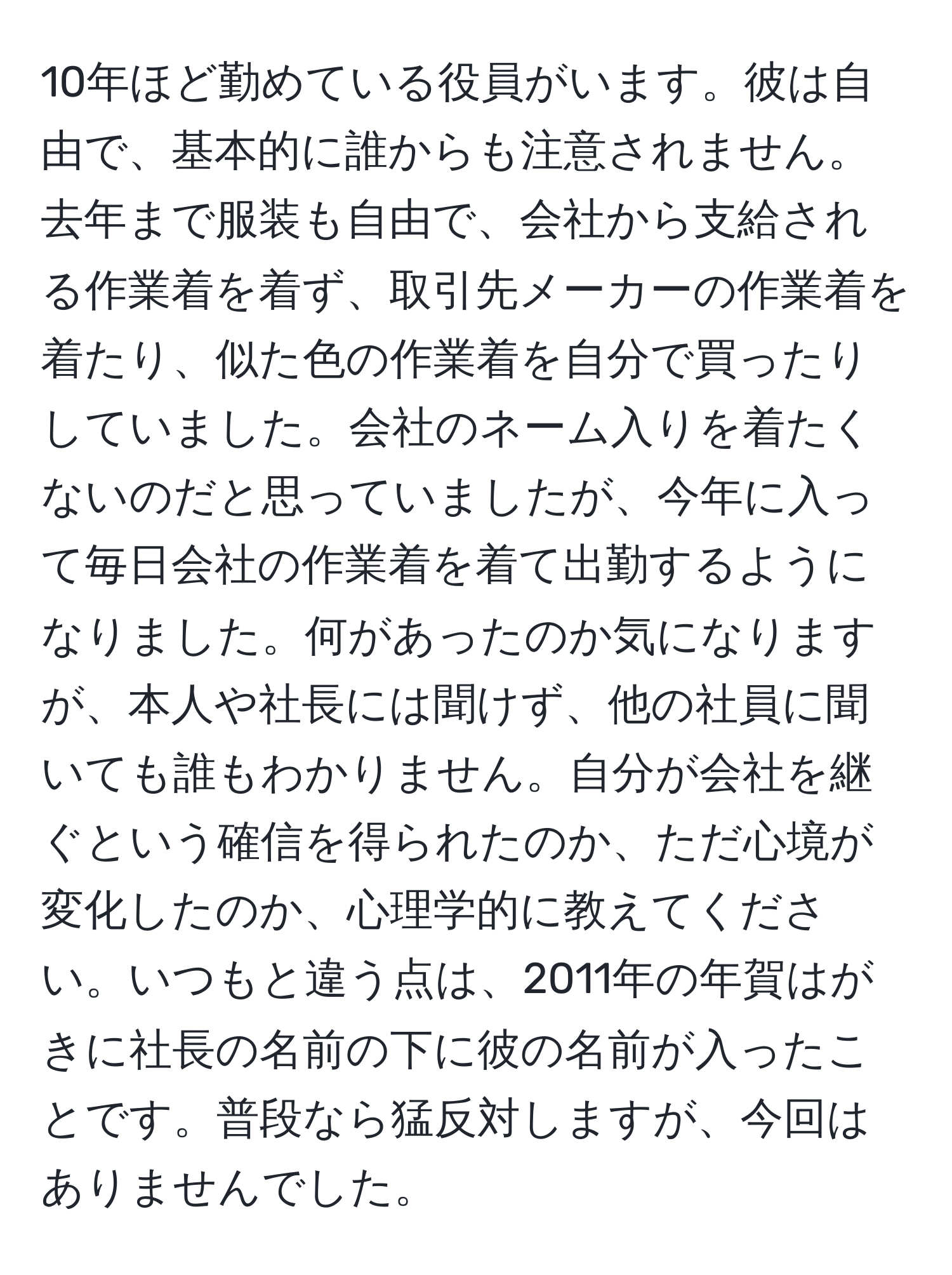 10年ほど勤めている役員がいます。彼は自由で、基本的に誰からも注意されません。去年まで服装も自由で、会社から支給される作業着を着ず、取引先メーカーの作業着を着たり、似た色の作業着を自分で買ったりしていました。会社のネーム入りを着たくないのだと思っていましたが、今年に入って毎日会社の作業着を着て出勤するようになりました。何があったのか気になりますが、本人や社長には聞けず、他の社員に聞いても誰もわかりません。自分が会社を継ぐという確信を得られたのか、ただ心境が変化したのか、心理学的に教えてください。いつもと違う点は、2011年の年賀はがきに社長の名前の下に彼の名前が入ったことです。普段なら猛反対しますが、今回はありませんでした。