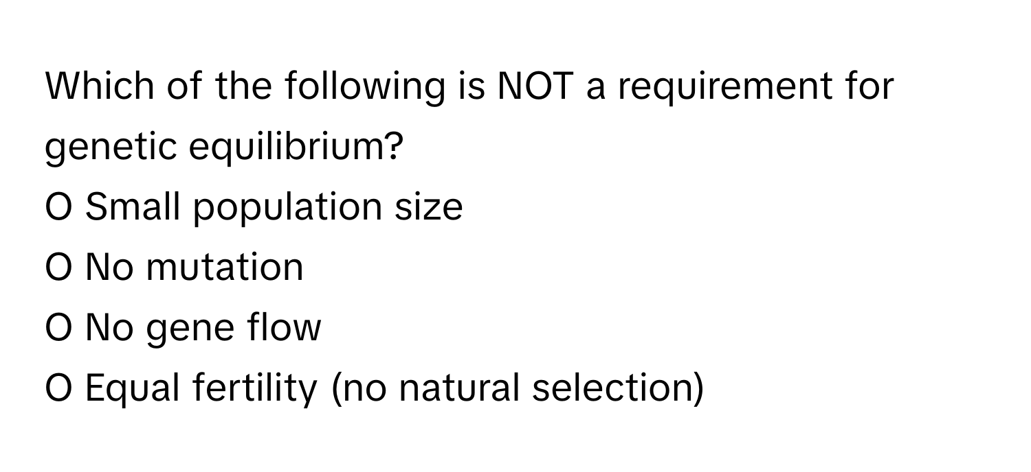 Which of the following is NOT a requirement for genetic equilibrium?

O Small population size
O No mutation
O No gene flow
O Equal fertility (no natural selection)