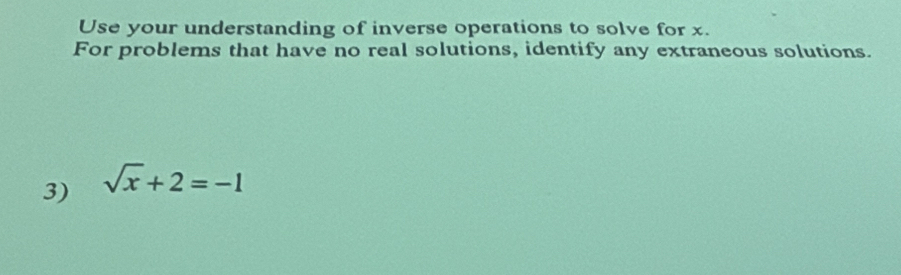 Use your understanding of inverse operations to solve for x. 
For problems that have no real solutions, identify any extraneous solutions. 
3) sqrt(x)+2=-1