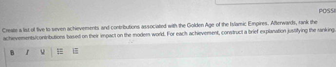 POSSI 
Create a list of five to seven achievements and contributions associated with the Golden Age of the Islamic Empires. Afterwards, rank the 
achievements/contributions based on their impact on the modern world. For each achievement, construct a brief explanation justifying the ranking. 
B I u