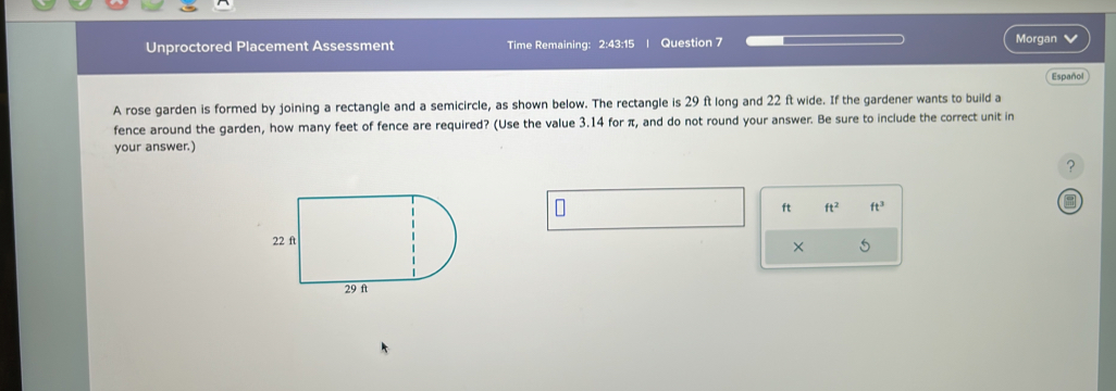 Unproctored Placement Assessment Time Remaining: 2:43:15 Question 7 
Morgan 
Español 
A rose garden is formed by joining a rectangle and a semicircle, as shown below. The rectangle is 29 ft long and 22 ft wide. If the gardener wants to build a 
fence around the garden, how many feet of fence are required? (Use the value 3.14 for π, and do not round your answer. Be sure to include the correct unit in 
your answer.) 
?
ft ft^2 ft^3
× 5