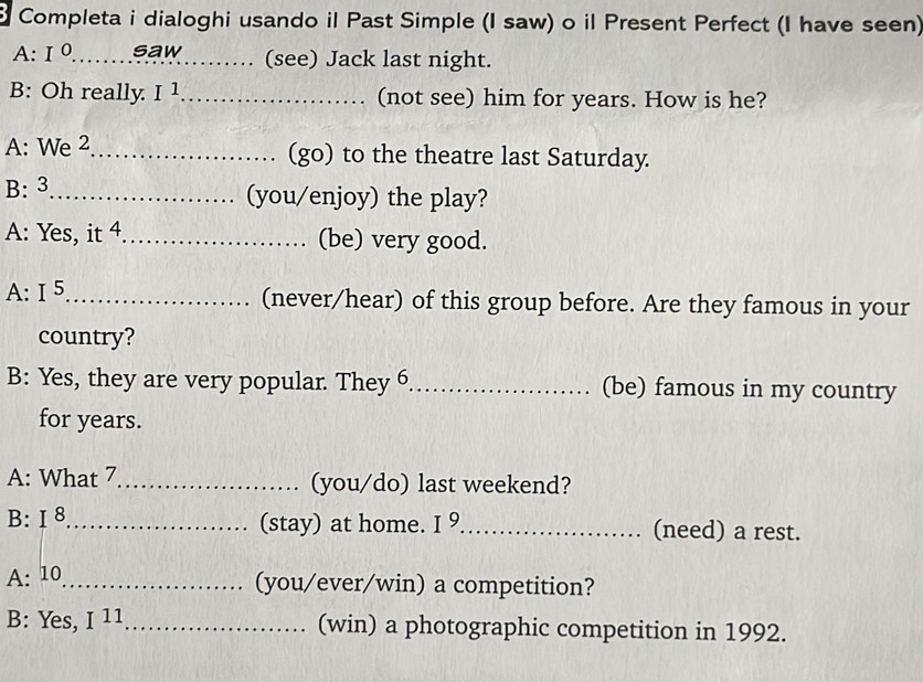 Completa i dialoghi usando il Past Simple (I saw) o il Present Perfect (I have seen) 
A: I° _ saw (see) Jack last night. 
B: Oh really I^1 _ (not see) him for years. How is he? 
A: We 2_ (go) to the theatre last Saturday. 
B:3_ (you/enjoy) the play? 
A: Yes, it 4._ (be) very good. 
A: I^5 _ (never/hear) of this group before. Are they famous in your 
country? 
B: Yes, they are very popular. They 6_ (be) famous in my country 
for years. 
A: What 7_ (you/do) last weekend? 
B: I 8_ 
(stay) at home. I^9 _ (need) a rest. 
A: 10 _ 
(you/ever/win) a competition? 
B: Yes, I^(11) _ (win) a photographic competition in 1992.