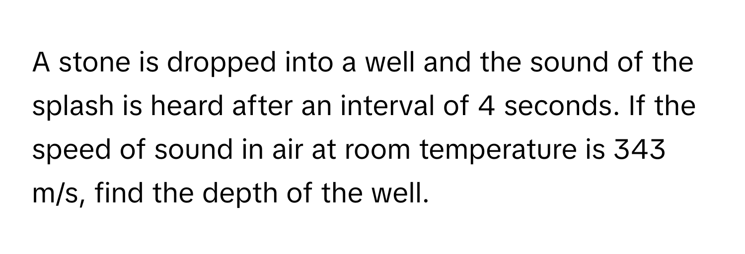 A stone is dropped into a well and the sound of the splash is heard after an interval of 4 seconds. If the speed of sound in air at room temperature is 343 m/s, find the depth of the well.