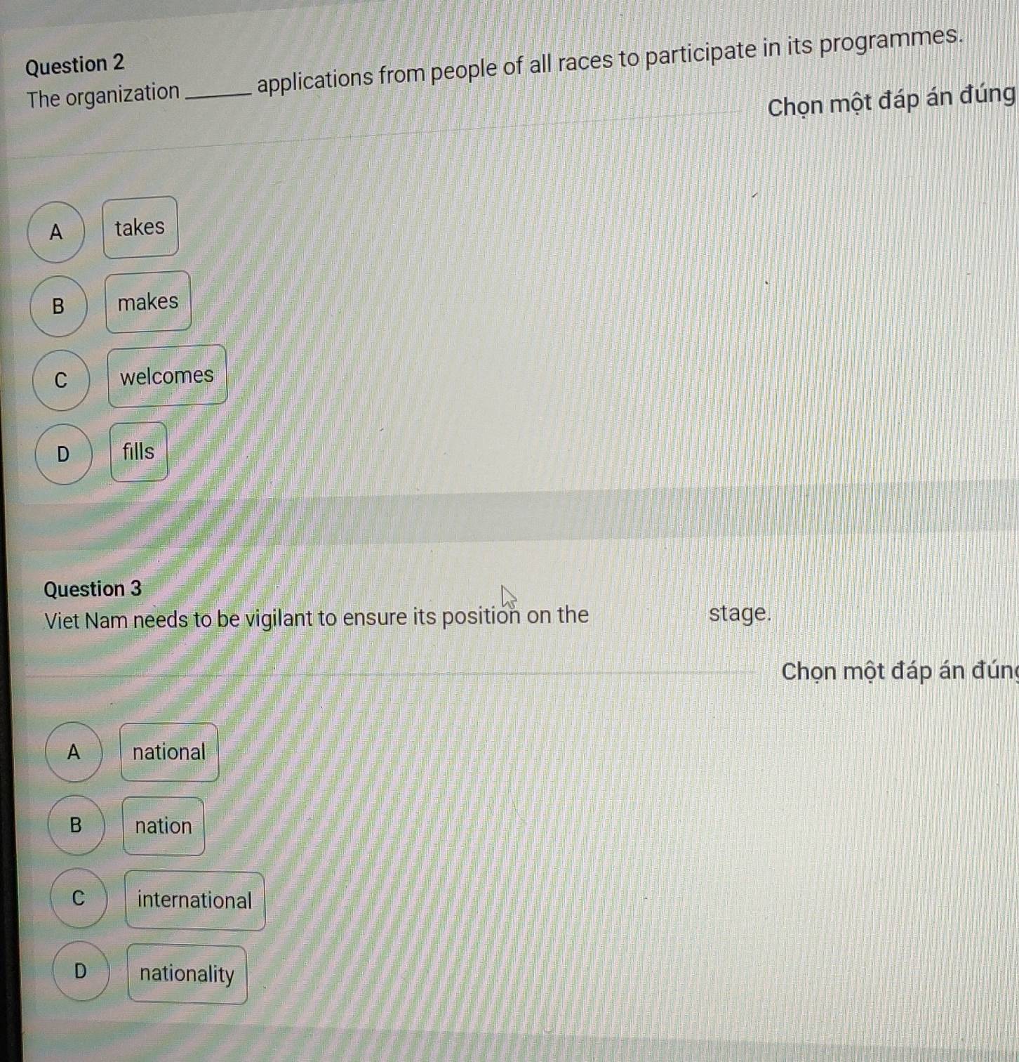 The organization _applications from people of all races to participate in its programmes.
Chọn một đáp án đúng
A takes
B makes
C welcomes
D fills
Question 3
Viet Nam needs to be vigilant to ensure its position on the stage.
Chọn một đáp án đúng
A national
B nation
C international
D nationality