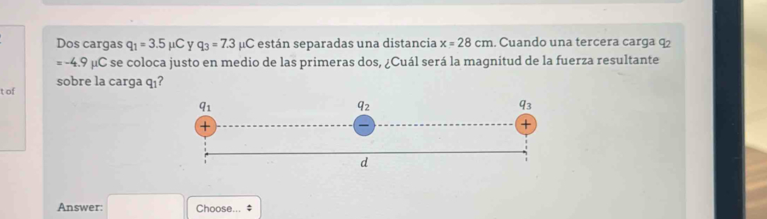 Dos cargas q_1=3.5 mu C y q_3=7.3 μC están separadas una distancia x=28cm. Cuando una tercera carga q2
=-4.9mu C se coloca justo en medio de las primeras dos, ¿Cuál será la magnitud de la fuerza resultante
t of sobre la carga qı?
Answer: □ Choose... *