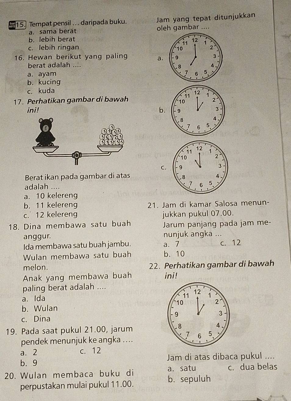 a 15. Tempat pensil .. . daripada buku. Jam yang tepat ditunjukkan
a. sama berat oleh gambar ....
b. lebih berat
c. lebih ringan 
16. Hewan berikut yang paling a.
berat adalah ....
a. ayam
b. kucing
c. kuda
17. Perhatikan gambar di bawah
ini! b.
C.
Berat ikan pada gambar di atas
adalah ....
a. 10 kelereng
b. 11 kelereng 21. Jam di kamar Salosa menun-
c. 12 kelereng jukkan pukul 07.00.
18. Dina membawa satu buah Jarum panjang pada jam me-
anggur. nunjuk angka ...
Ida membawa satu buah jambu. a. 7 c. 12
Wulan membawa satu buah b. 10
melon. 22. Perhatikan gambar di bawah
Anak yang membawa buah ini!
paling berat adalah ....
12
a. Ida
11 1
10 2
b. Wulan
c. Dina
9
3
19. Pada saat pukul 21.00, jarum
8
4、
1 6 5
pendek menunjuk ke angka ....
a. 2 c. 12
b. 9 Jam di atas dibaca pukul ....
a. satu c. dua belas
20. Wulan membaca buku di
b. sepuluh
perpustakan mulai pukul 11.00.