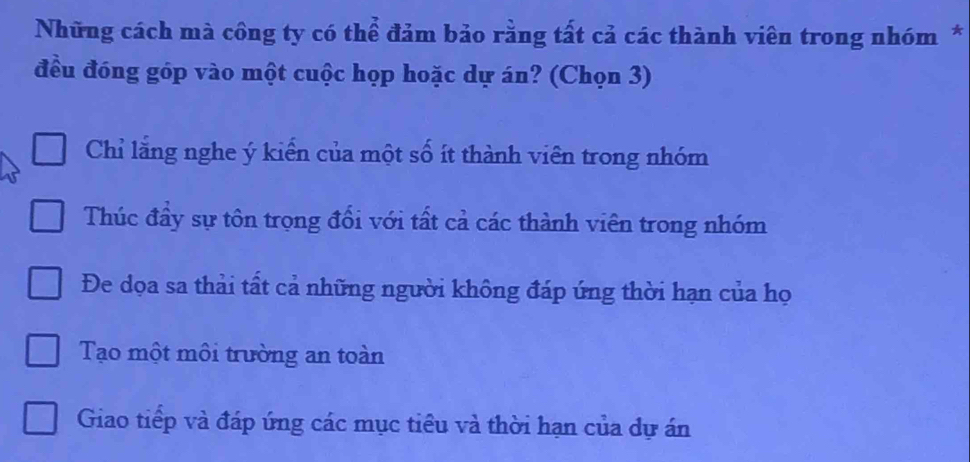 Những cách mà công ty có thể đảm bảo rằng tất cả các thành viên trong nhóm *
đều đóng góp vào một cuộc họp hoặc dự án? (Chọn 3)
Chỉ lằng nghe ý kiến của một số ít thành viên trong nhóm
Thúc đầy sự tôn trọng đổi với tất cả các thành viên trong nhóm
Đe dọa sa thải tất cả những người không đáp ứng thời hạn của họ
Tạo một môi trường an toàn
Giao tiếp và đáp ứng các mục tiểu và thời hạn của dự án