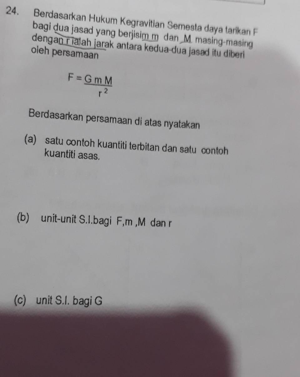 Berdasarkan Hukum Kegravitian Semesta daya tarikan F
bagi dua jasad yang berjisim m dan M. masing-masing 
dengan r ialah jarak antara kedua-dua jasad itu diberi 
oleh persamaan
F= GmM/r^2 
Berdasarkan persamaan di atas nyatakan 
(a) satu contoh kuantiti terbitan dan satu contoh 
kuantiti asas. 
(b) unit-unit S. I.bagi F, m , M dan r
(c) unit S. I. bagi G