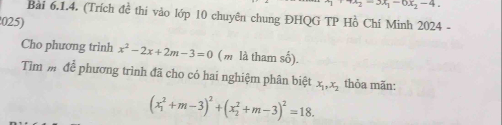 x_2=3x_1-6x_2-4. 
Bài 6.1.4. (Trích đề thi vào lớp 10 chuyên chung ĐHQG TP Hồ Chí Minh 2024 - 
025) 
Cho phương trình x^2-2x+2m-3=0 (m là tham số). 
Tìm mô để phương trình đã cho có hai nghiệm phân biệt x_1, x_2 thỏa mãn:
(x_1^(2+m-3)^2)+(x_2^(2+m-3)^2)=18.